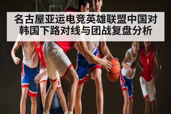 名古屋亚运电竞英雄联盟中国对韩国下路对线与团战复盘分析