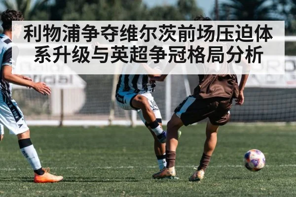 利物浦争夺维尔茨前场压迫体系升级与英超争冠格局分析